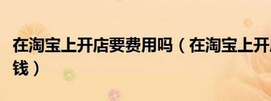 在淘宝上开店要费用吗（在淘宝上开店要多少钱）