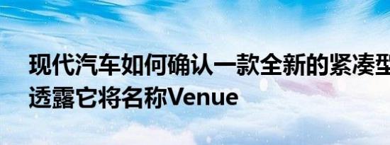 现代汽车如何确认一款全新的紧凑型SUV并透露它将名称Venue