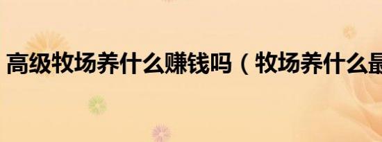 高级牧场养什么赚钱吗（牧场养什么最挣钱）