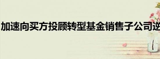 加速向买方投顾转型基金销售子公司逆势入局