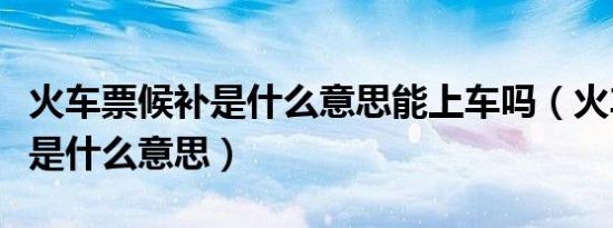 火车票候补是什么意思能上车吗（火车票候补是什么意思）