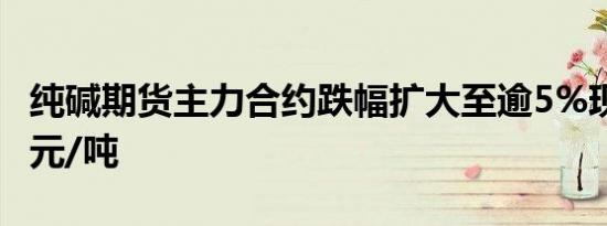 纯碱期货主力合约跌幅扩大至逾5%现报1516元/吨