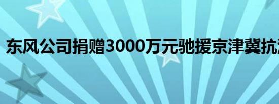 东风公司捐赠3000万元驰援京津冀抗洪救援