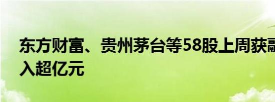 东方财富、贵州茅台等58股上周获融资净买入超亿元