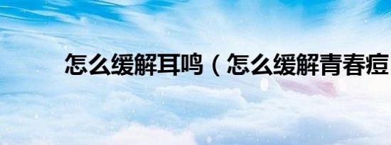 怎么缓解耳鸣（怎么缓解青春痘）
