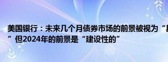 美国银行：未来几个月债券市场的前景被视为“具有挑战性”但2024年的前景是“建设性的”
