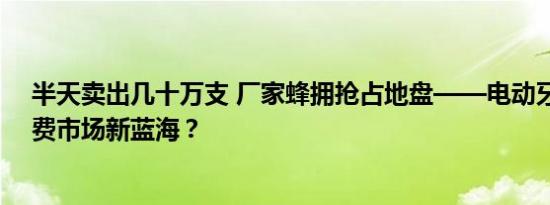 半天卖出几十万支 厂家蜂拥抢占地盘——电动牙刷成为消费市场新蓝海？