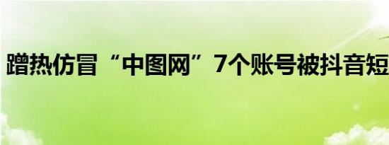 蹭热仿冒“中图网”7个账号被抖音短期封禁