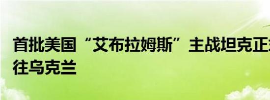 首批美国“艾布拉姆斯”主战坦克正式获准运往乌克兰