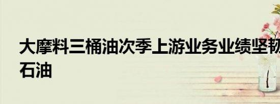 大摩料三桶油次季上游业务业绩坚韧 首选中石油