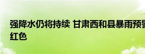 强降水仍将持续 甘肃西和县暴雨预警升级为红色