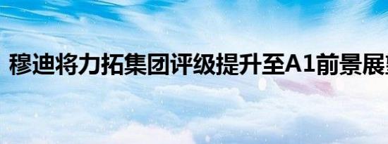 穆迪将力拓集团评级提升至A1前景展望稳定