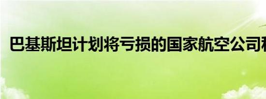 巴基斯坦计划将亏损的国家航空公司私有化