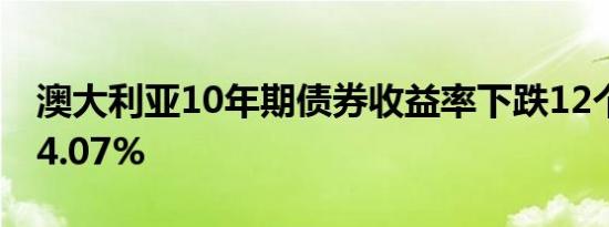 澳大利亚10年期债券收益率下跌12个基点至4.07%
