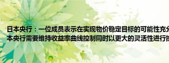 日本央行：一位成员表示在实现物价稳定目标的可能性充分上升之前日本央行需要维持收益率曲线控制同时以更大的灵活性进行控制