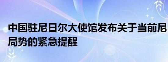 中国驻尼日尔大使馆发布关于当前尼日尔安全局势的紧急提醒