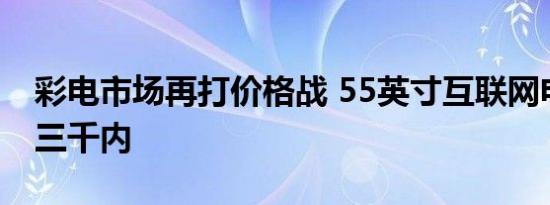 彩电市场再打价格战 55英寸互联网电视降到三千内