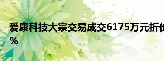 爱康科技大宗交易成交6175万元折价率7.84%