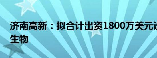 济南高新：拟合计出资1800万美元设立济安生物