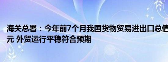 海关总署：今年前7个月我国货物贸易进出口总值23.55万亿元 外贸运行平稳符合预期