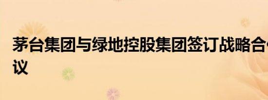 茅台集团与绿地控股集团签订战略合作框架协议