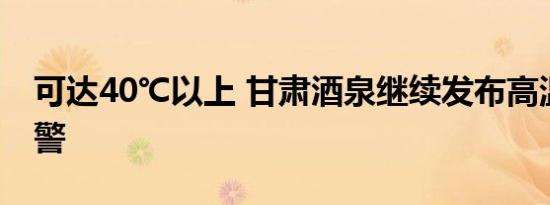 可达40℃以上 甘肃酒泉继续发布高温橙色预警