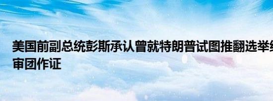 美国前副总统彭斯承认曾就特朗普试图推翻选举结果向大陪审团作证