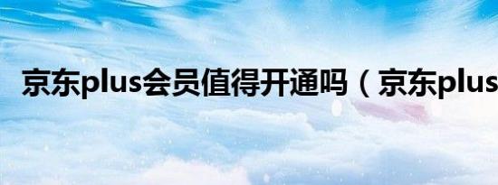 京东plus会员值得开通吗（京东plus会员）