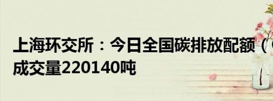 上海环交所：今日全国碳排放配额（CEA）总成交量220140吨