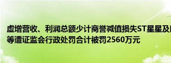 虚增营收、利润总额少计商誉减值损失ST星星及时任董事长等遭证监会行政处罚合计被罚2560万元