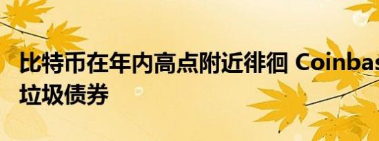 比特币在年内高点附近徘徊 Coinbase将回购垃圾债券