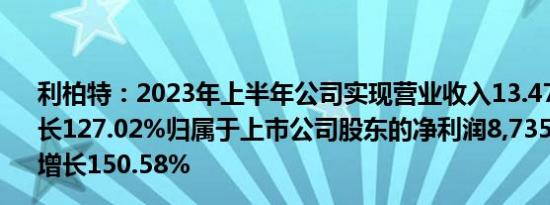 利柏特：2023年上半年公司实现营业收入13.47亿元同比增长127.02%归属于上市公司股东的净利润8,735.91万元同比增长150.58%