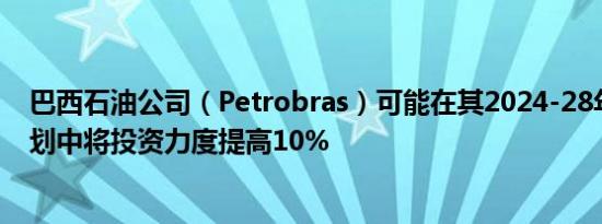 巴西石油公司（Petrobras）可能在其2024-28年的业务计划中将投资力度提高10%