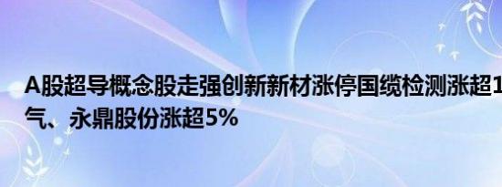 A股超导概念股走强创新新材涨停国缆检测涨超15%百利电气、永鼎股份涨超5%