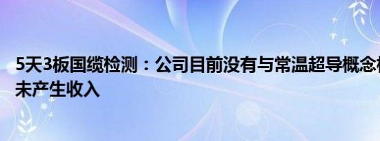 5天3板国缆检测：公司目前没有与常温超导概念相关的技术未产生收入