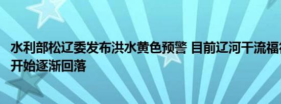 水利部松辽委发布洪水黄色预警 目前辽河干流福德店站水位开始逐渐回落
