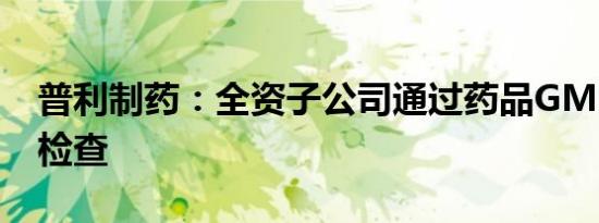 普利制药：全资子公司通过药品GMP符合性检查