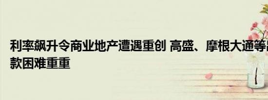 利率飙升令商业地产遭遇重创 高盛、摩根大通等出售相关贷款困难重重
