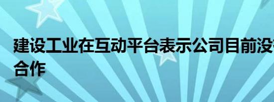 建设工业在互动平台表示公司目前没有与华为合作