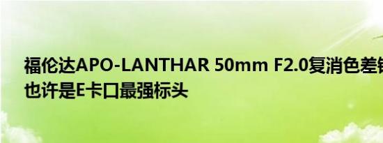福伦达APO-LANTHAR 50mm F2.0复消色差镜头问世，也许是E卡口最强标头