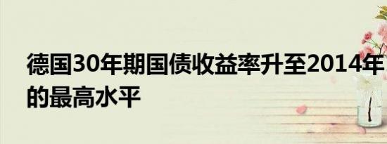 德国30年期国债收益率升至2014年1月以来的最高水平