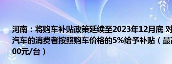 河南：将购车补贴政策延续至2023年12月底 对在省内新购汽车的消费者按照购车价格的5%给予补贴（最高不超过10000元/台）