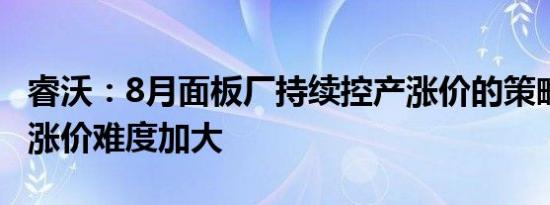 睿沃：8月面板厂持续控产涨价的策略坚定 但涨价难度加大