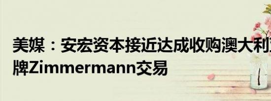美媒：安宏资本接近达成收购澳大利亚时尚品牌Zimmermann交易