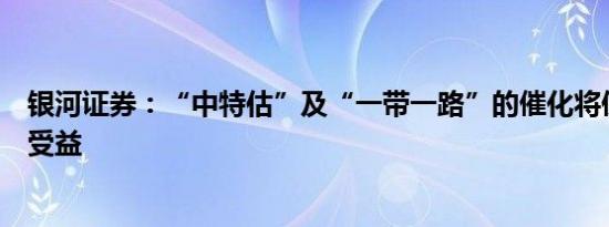银河证券：“中特估”及“一带一路”的催化将使建筑企业受益