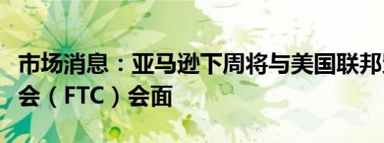 市场消息：亚马逊下周将与美国联邦贸易委员会（FTC）会面