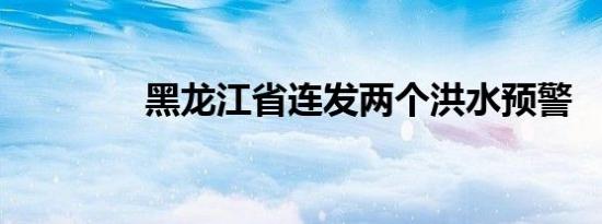 黑龙江省连发两个洪水预警