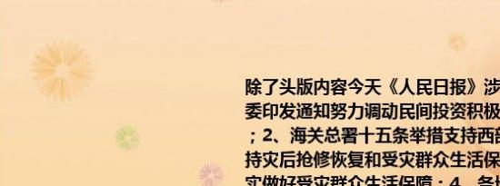 除了头版内容今天《人民日报》涉及财经的主要内容还包括：1、国家发展改革委印发通知努力调动民间投资积极性 出实招办实事 促进民间投资（政策解读）；2、海关总署十五条举措支持西部陆海新通道建设；3、张国清在河北指导支持灾后抢修恢复和受灾群众生活保障工作时强调 全力支持受灾地区抢修恢复 切实做好受灾群众生活保障；4、各地区和有关部门守土有责、守土负责、守土尽责——及时调度部署 合力防汛救灾；5、形成更多引领性标志性制度创新成果（连线评论员·推进自贸试验区高质量发展①）；6、大力推动现代化产业体系建设（评论员观察