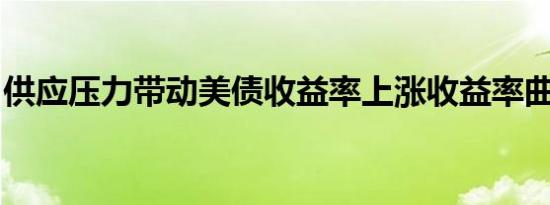 供应压力带动美债收益率上涨收益率曲线趋陡