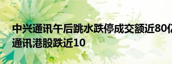 中兴通讯午后跳水跌停成交额近80亿元中兴通讯港股跌近10